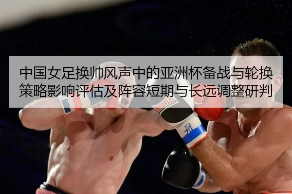 中国女足换帅风声中的亚洲杯备战与轮换策略影响评估及阵容短期与长远调整研判