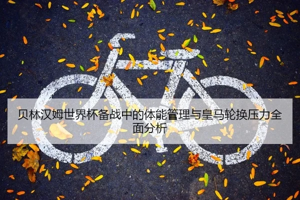 贝林汉姆世界杯备战中的体能管理与皇马轮换压力全面分析