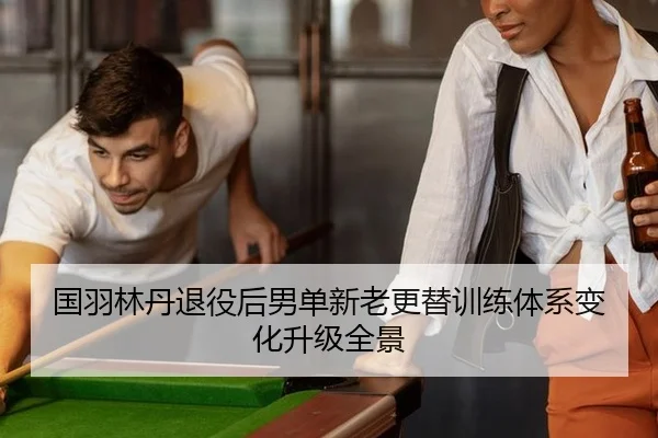 国羽林丹退役后男单新老更替训练体系变化升级全景